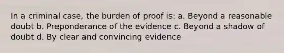 In a criminal case, the burden of proof is: a. Beyond a reasonable doubt b. Preponderance of the evidence c. Beyond a shadow of doubt d. By clear and convincing evidence