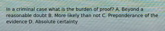 In a criminal case what is the burden of proof? A. Beyond a reasonable doubt B. More likely than not C. Preponderance of the evidence D. Absolute certainty