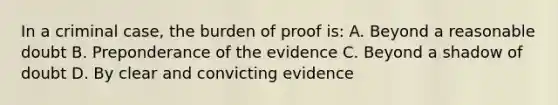 In a criminal case, the burden of proof is: A. Beyond a reasonable doubt B. Preponderance of the evidence C. Beyond a shadow of doubt D. By clear and convicting evidence