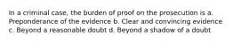 In a criminal case, the burden of proof on the prosecution is a. Preponderance of the evidence b. Clear and convincing evidence c. Beyond a reasonable doubt d. Beyond a shadow of a doubt