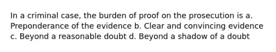 In a criminal case, the burden of proof on the prosecution is a. Preponderance of the evidence b. Clear and convincing evidence c. Beyond a reasonable doubt d. Beyond a shadow of a doubt