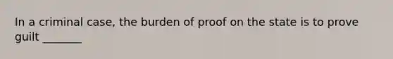 In a criminal case, the burden of proof on the state is to prove guilt _______