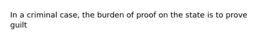 In a criminal case, the burden of proof on the state is to prove guilt