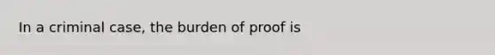 In a criminal case, the burden of proof is