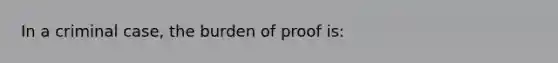 In a criminal case, the burden of proof is: