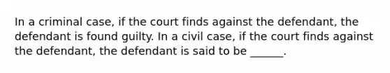 In a criminal case, if the court finds against the defendant, the defendant is found guilty. In a civil case, if the court finds against the defendant, the defendant is said to be ______.