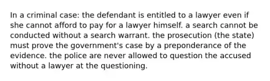 In a criminal case: the defendant is entitled to a lawyer even if she cannot afford to pay for a lawyer himself. a search cannot be conducted without a search warrant. the prosecution (the state) must prove the government's case by a preponderance of the evidence. the police are never allowed to question the accused without a lawyer at the questioning.