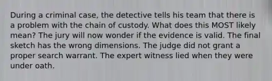 During a criminal case, the detective tells his team that there is a problem with the chain of custody. What does this MOST likely mean? The jury will now wonder if the evidence is valid. The final sketch has the wrong dimensions. The judge did not grant a proper search warrant. The expert witness lied when they were under oath.