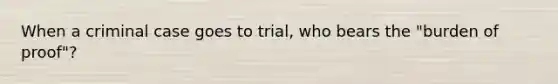 When a criminal case goes to trial, who bears the "burden of proof"?