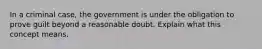 In a criminal case, the government is under the obligation to prove guilt beyond a reasonable doubt. Explain what this concept means.