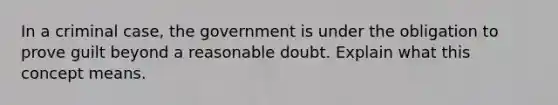 In a criminal case, the government is under the obligation to prove guilt beyond a reasonable doubt. Explain what this concept means.