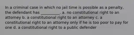 In a criminal case in which no jail time is possible as a penalty, the defendant has __________. a. no constitutional right to an attorney b. a constitutional right to an attorney c. a constitutional right to an attorney only if he is too poor to pay for one d. a constitutional right to a public defender