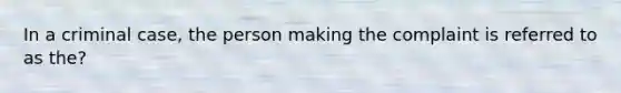 In a criminal case, the person making the complaint is referred to as the?