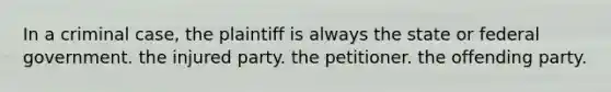 In a criminal case, the plaintiff is always the state or federal government. the injured party. the petitioner. the offending party.