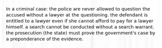 In a criminal case: the police are never allowed to question the accused without a lawyer at the questioning. the defendant is entitled to a lawyer even if she cannot afford to pay for a lawyer himself. a search cannot be conducted without a search warrant. the prosecution (the state) must prove the government's case by a preponderance of the evidence.