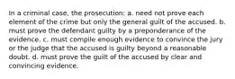 In a criminal case, the prosecution: a. need not prove each element of the crime but only the general guilt of the accused. b. must prove the defendant guilty by a preponderance of the evidence. c. must compile enough evidence to convince the jury or the judge that the accused is guilty beyond a reasonable doubt. d. must prove the guilt of the accused by clear and convincing evidence.