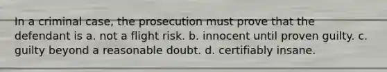 In a criminal case, the prosecution must prove that the defendant is a. not a flight risk. b. innocent until proven guilty. c. guilty beyond a reasonable doubt. d. certifiably insane.