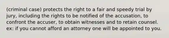 (criminal case) protects the right to a fair and speedy trial by jury, including the rights to be notified of the accusation, to confront the accuser, to obtain witnesses and to retain counsel. ex: if you cannot afford an attorney one will be appointed to you.