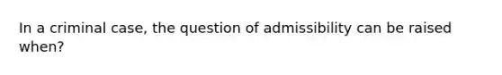 In a criminal case, the question of admissibility can be raised when?