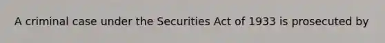 A criminal case under the Securities Act of 1933 is prosecuted by