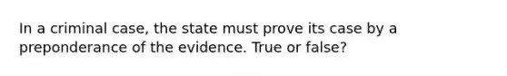 In a criminal case, the state must prove its case by a preponderance of the evidence. True or false?