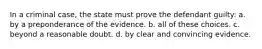 In a criminal case, the state must prove the defendant guilty: a. by a preponderance of the evidence. b. all of these choices. c. beyond a reasonable doubt. d. by clear and convincing evidence.