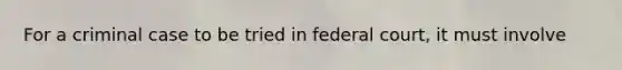 For a criminal case to be tried in federal court, it must involve