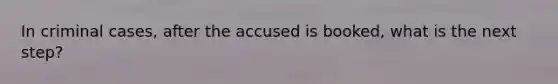 In criminal cases, after the accused is booked, what is the next step?