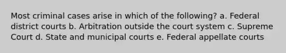 Most criminal cases arise in which of the following? a. Federal district courts b. Arbitration outside the court system c. Supreme Court d. State and municipal courts e. Federal appellate courts