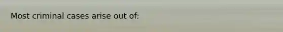 Most criminal cases arise out of: