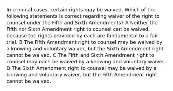 In criminal cases, certain rights may be waived. Which of the following statements is correct regarding waiver of the right to counsel under the Fifth and Sixth Amendments? A Neither the Fifth nor Sixth Amendment right to counsel can be waived, because the rights provided by each are fundamental to a fair trial. B The Fifth Amendment right to counsel may be waived by a knowing and voluntary waiver, but the Sixth Amendment right cannot be waived. C The Fifth and Sixth Amendment right to counsel may each be waived by a knowing and voluntary waiver. D The Sixth Amendment right to counsel may be waived by a knowing and voluntary waiver, but the Fifth Amendment right cannot be waived.