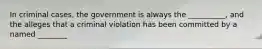 In criminal cases, the government is always the __________, and the alleges that a criminal violation has been committed by a named ________