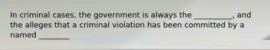 In criminal cases, the government is always the __________, and the alleges that a criminal violation has been committed by a named ________