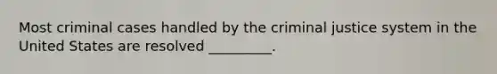 Most criminal cases handled by the criminal justice system in the United States are resolved _________.