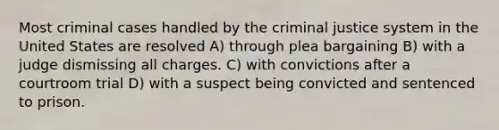 Most criminal cases handled by the criminal justice system in the United States are resolved A) through plea bargaining B) with a judge dismissing all charges. C) with convictions after a courtroom trial D) with a suspect being convicted and sentenced to prison.