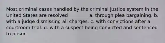 Most criminal cases handled by the criminal justice system in the United States are resolved ________ a. through plea bargaining. b. with a judge dismissing all charges. c. with convictions after a courtroom trial. d. with a suspect being convicted and sentenced to prison.