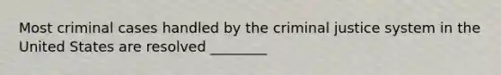 Most criminal cases handled by the criminal justice system in the United States are resolved ________