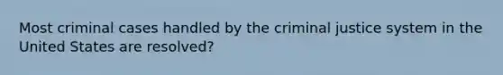 Most criminal cases handled by the criminal justice system in the United States are resolved?