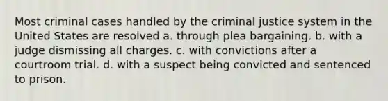 Most criminal cases handled by the criminal justice system in the United States are resolved a. through plea bargaining. b. with a judge dismissing all charges. c. with convictions after a courtroom trial. d. with a suspect being convicted and sentenced to prison.