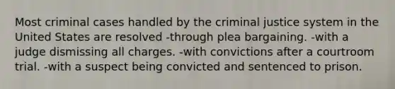 Most criminal cases handled by the criminal justice system in the United States are resolved -through plea bargaining. -with a judge dismissing all charges. -with convictions after a courtroom trial. -with a suspect being convicted and sentenced to prison.