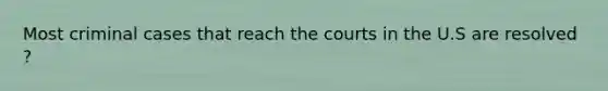 Most criminal cases that reach the courts in the U.S are resolved ?