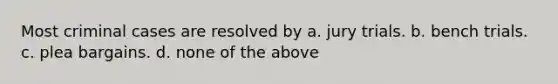 Most criminal cases are resolved by a. jury trials. b. bench trials. c. plea bargains. d. none of the above