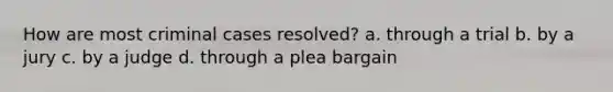 How are most criminal cases resolved? a. through a trial b. by a jury c. by a judge d. through a plea bargain