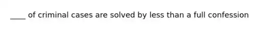 ____ of criminal cases are solved by less than a full confession