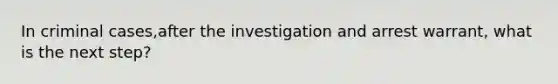 In criminal cases,after the investigation and arrest warrant, what is the next step?