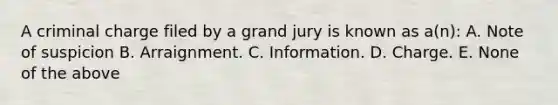 A criminal charge filed by a grand jury is known as a(n): A. Note of suspicion B. Arraignment. C. Information. D. Charge. E. None of the above