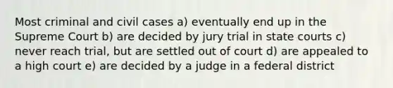 Most criminal and civil cases a) eventually end up in the Supreme Court b) are decided by jury trial in state courts c) never reach trial, but are settled out of court d) are appealed to a high court e) are decided by a judge in a federal district