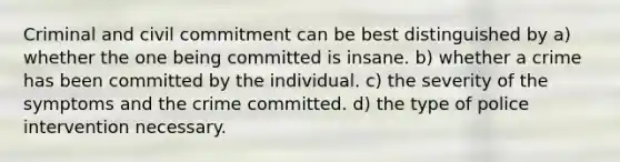 Criminal and civil commitment can be best distinguished by a) whether the one being committed is insane. b) whether a crime has been committed by the individual. c) the severity of the symptoms and the crime committed. d) the type of police intervention necessary.