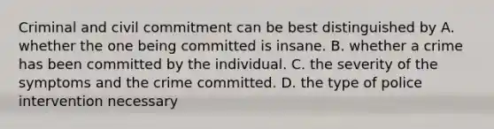 Criminal and civil commitment can be best distinguished by A. whether the one being committed is insane. B. whether a crime has been committed by the individual. C. the severity of the symptoms and the crime committed. D. the type of police intervention necessary