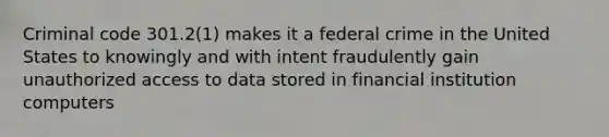 Criminal code 301.2(1) makes it a federal crime in the United States to knowingly and with intent fraudulently gain unauthorized access to data stored in financial institution computers